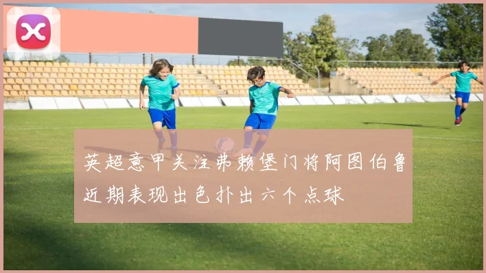 英超意甲关注弗赖堡门将阿图伯鲁近期表现出色扑出六个点球