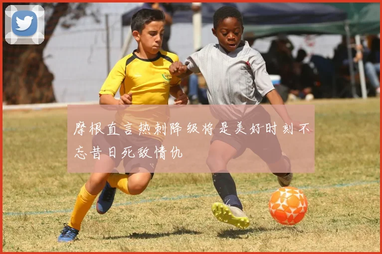 摩根直言热刺降级将是美好时刻不忘昔日死敌情仇