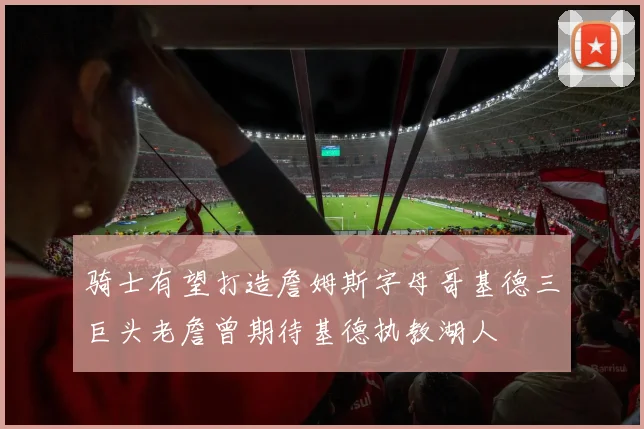 骑士有望打造詹姆斯字母哥基德三巨头老詹曾期待基德执教湖人