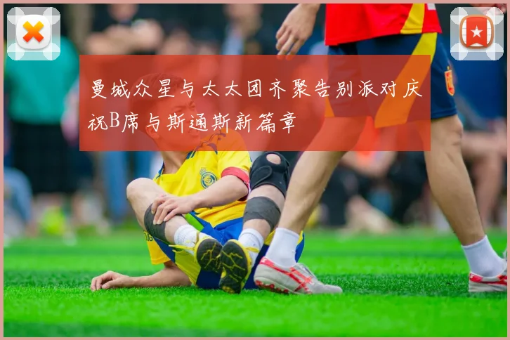 曼城众星与太太团齐聚告别派对庆祝B席与斯通斯新篇章